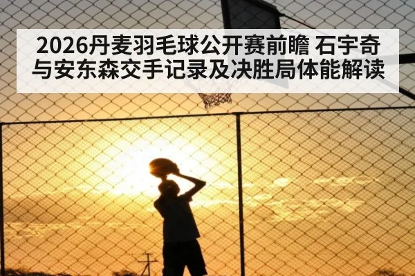 2026丹麦羽毛球公开赛前瞻 石宇奇与安东森交手记录及决胜局体能解读